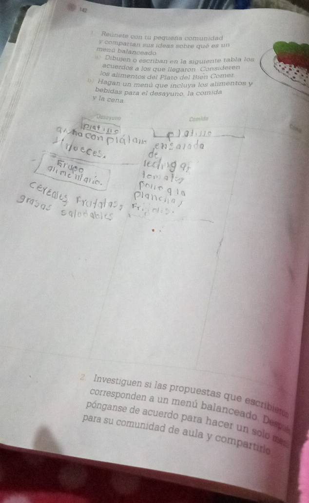 tap 
Reunete con tu pequeña comunidad 
y compartan sus ideas sobre qué es un 
menú balanceado 
Dibujen o escriban en la siguiente tabla los 
acuerdos a los que Ilegarón Consideren 
los alimentos del Plato del Bien Comer 
Hagan un menú que incluya los alimentos y 
bebidas para el desayuno. la comida 
y la cena 
Desayao Comida 
2 Investiguen si las propuestas que escribie 
corresponden a un menú balanceado. Demá 
pónganse de acuerdo para hacer un solo mas 
para su comunidad de aula y compartirio