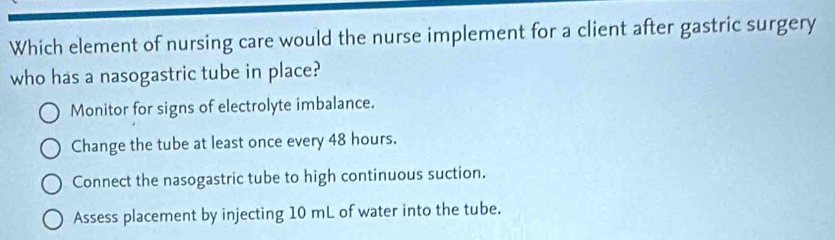 Which element of nursing care would the nurse implement for a client after gastric surgery
who has a nasogastric tube in place?
Monitor for signs of electrolyte imbalance.
Change the tube at least once every 48 hours.
Connect the nasogastric tube to high continuous suction.
Assess placement by injecting 10 mL of water into the tube.