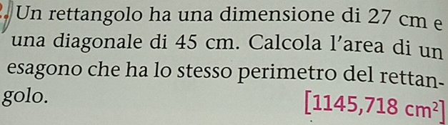 Un rettangolo ha una dimensione di 27 cm e 
una diagonale di 45 cm. Calcola 1' area di un 
esagono che ha lo stesso perimetro del rettan- 
golo.
[1145,718cm^2]