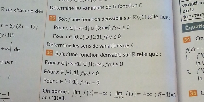 Détermine les variations de la fonction ƒ. 
variation 
R de chacune des de la 
29 Soit /une fonction dérivable sur Rvee  1 telle que : fonction
(x+6)(2x-1); Pour x∈ ]-∈fty ;-1]∪ [3;+∈fty [, f'(x)≥ 0 Équatic
(x+1)^2. Pour x∈ [0;1[∪ ]1;3], f'(x)≤ 0 On 
34 
Détermine les sens de variations de ƒ.
+∈fty de 
Soit/une fonction dérivable sur R telle que : f(x)=- _ 
1. f'(
s par : Pour x∈ ]-∈fty; -1[∪ ]1;+∈fty [, f'(x)>0 a t 
1: 
Pour x∈ ]-1; 1[, f'(x)<0</tex> 2. f_f; 
Pour x∈  -1;1 , f'(x)=0
On donne :
frac -1. et f(1)=1. limlimits _xto -∈fty f(x)=-∈fty; limlimits _xto +∈fty f(x)=+∈fty; f(-1)=5 35