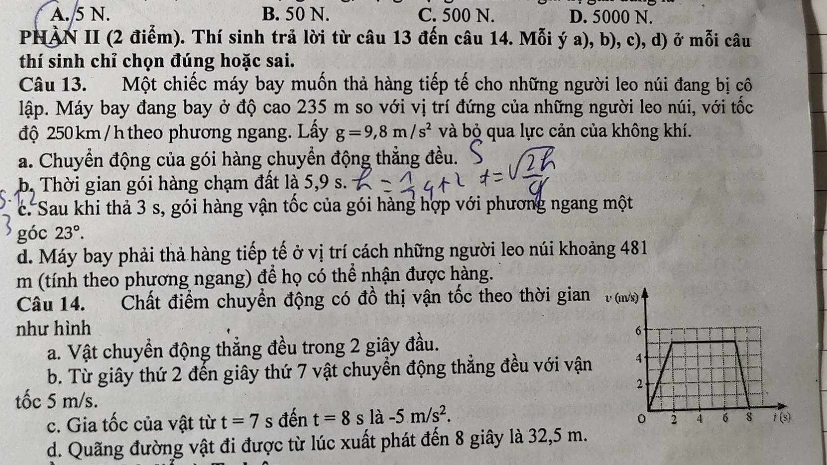 A. 5 N. B. 50 N. C. 500 N. D. 5000 N.
PNÀN II (2 điểm). Thí sinh trả lời từ câu 13 đến câu 14. Mỗi ý a), b), c), d) ở mỗi câu
thí sinh chỉ chọn đúng hoặc sai.
Câu 13. Một chiếc máy bay muốn thả hàng tiếp tế cho những người leo núi đang bị cô
lập. Máy bay đang bay ở độ cao 235 m so với vị trí đứng của những người leo núi, với tốc
độ 250km /h theo phương ngang. Lấy g=9,8m/s^2 và bỏ qua lực cản của không khí.
a. Chuyển động của gói hàng chuyển động thẳng đều.
b. Thời gian gói hàng chạm đất là 5,9 s.
c. Sau khi thả 3 s, gói hàng vận tốc của gói hàng hợp với phương ngang một
góc 23°.
d. Máy bay phải thả hàng tiếp tế ở vị trí cách những người leo núi khoảng 481
m (tính theo phương ngang) để họ có thể nhận được hàng.
Câu 14. Chất điểm chuyền động có đồ thị vận tốc theo thời gian 
như hình 
a. Vật chuyển động thẳng đều trong 2 giây đầu.
b. Từ giây thứ 2 đến giây thứ 7 vật chuyển động thẳng đều với vận
tốc 5 m/s.
c. Gia tốc của vật từ t=7s đến t=8s là -5m/s^2.
d. Quãng đường vật đi được từ lúc xuất phát đến 8 giây là 32,5 m.