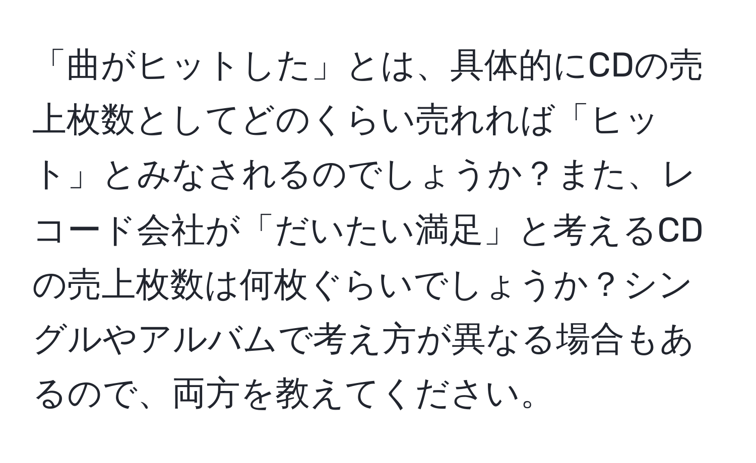 「曲がヒットした」とは、具体的にCDの売上枚数としてどのくらい売れれば「ヒット」とみなされるのでしょうか？また、レコード会社が「だいたい満足」と考えるCDの売上枚数は何枚ぐらいでしょうか？シングルやアルバムで考え方が異なる場合もあるので、両方を教えてください。