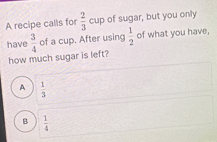 A recipe calls for  2/3 cup of sugar, but you only
have  3/4  of a cup. After using  1/2  of what you have,
how much sugar is left?
A  1/3 
B  1/4 