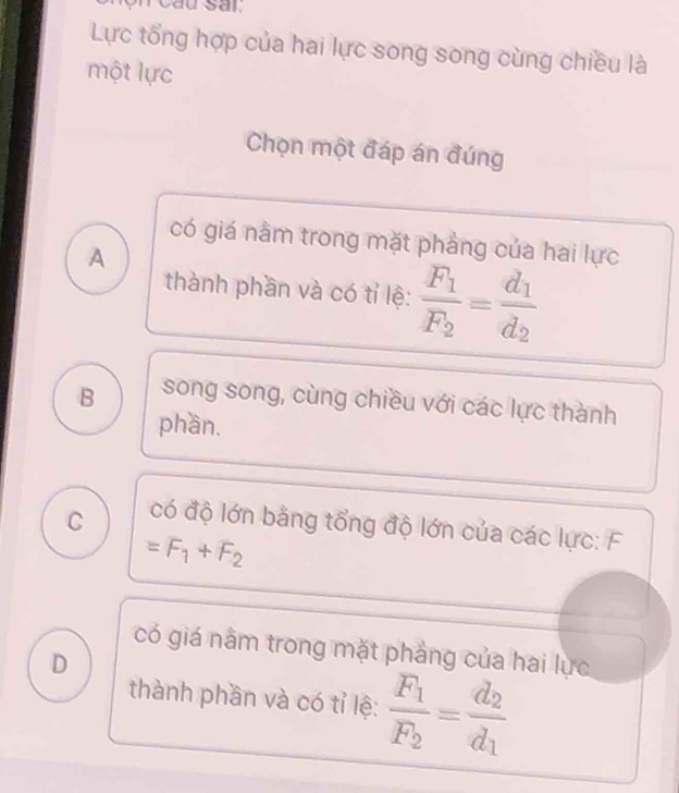 au sar:
Lực tổng hợp của hai lực song song cùng chiều là
một lực
Chọn một đáp án đúng
có giá nằm trong mặt phảng của hai lực
A
thành phần và có tỉ lệ: frac F_1F_2=frac d_1d_2
B song song, cùng chiều với các lực thành
phần.
C có độ lớn bằng tổng độ lớn của các lực: F
=F_1+F_2
có giá nằm trong mặt phẳng của hai lực
D
thành phần và có tỉ lệ: frac F_1F_2=frac d_2d_1