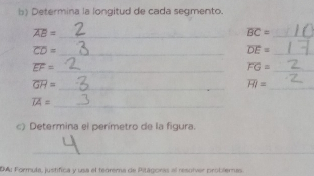 Determina la longitud de cada segmento. 
_ overline AB=
overline BC= _ 
_ overline CD=
overline DE= _ 
_ overline EF=
overline FG= _ 
_ overline GH=
_ overline HI=
_ overline IA=
c) Determina el perímetro de la figura. 
_ 
DA: Formula, justifica y usa el teorema de Pitágoras al resolver problemas.