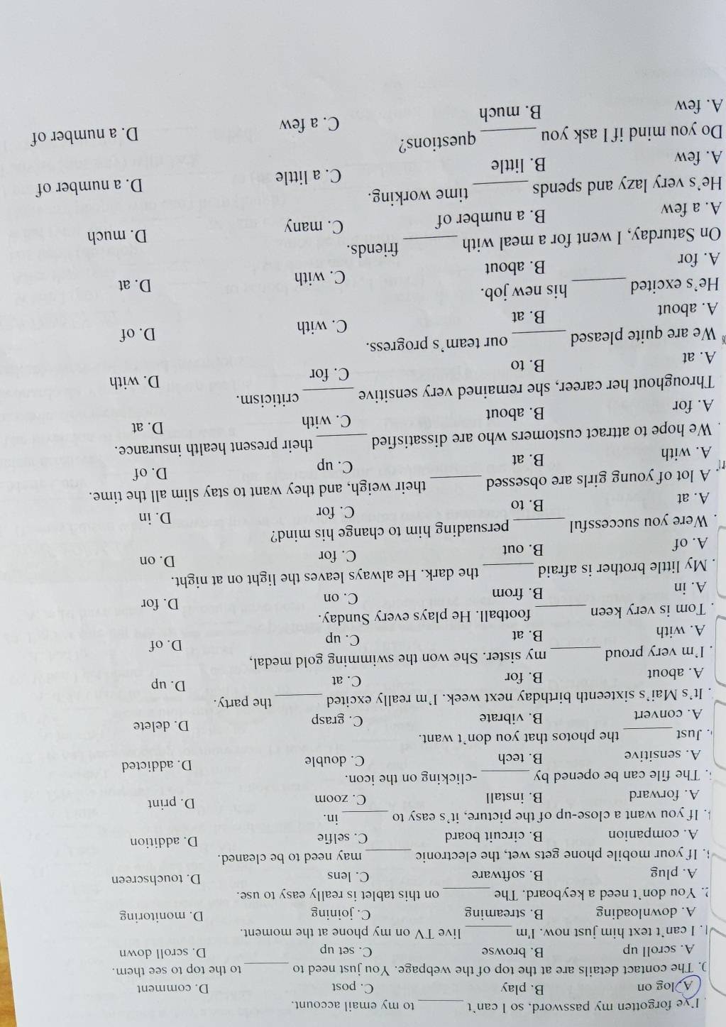 Ive forgotten my password, so I can`t _to my email account.
A log on B. play C. post D. comment
). The contact details are at the top of the webpage. You just need to _to the top to see them.
A. scroll up B. browse C. set up D. scroll down
|. I can`t text him just now. I'm _live TV on my phone at the moment.
A. downloading B. streaming C. joining D. monitoring
!. You don't need a keyboard. The_ on this tablet is really easy to use.
A. plug B. software C. lens D. touchscreen
. If your mobile phone gets wet, the electronic _may need to be cleaned.
A. companion B. circuit board C. selfie D. addition
. If you want a close-up of the picture, it's easy to _in.
A. forward B. install C. zoom D. print
. The file can be opened by _-clicking on the icon.
A. sensitive B. tech C. double D. addicted
. Just _the photos that you don't want.
A. convert B. vibrate C. grasp D. delete
. It's Mai’s sixteenth birthday next week. I’m really excited_ the party.
A. about B. for
C. at D. up
. I'm very proud _my sister. She won the swimming gold medal,
A. with B. at C. up
D. of
. Tom is very keen _football. He plays every Sunday.
A. in B. from C. on
D. for
My little brother is afraid _the dark. He always leaves the light on at night.
A. of B. out
C. for D. on
. Were you successful _persuading him to change his mind?
C. for D. in
A. at B. to
A lot of young girls are obsessed _their weigh, and they want to stay slim all the time.
D. of
A. with B. at
C. up
We hope to attract customers who are dissatisfied _their present health insurance.
C. with
A. for B. about D. at
Throughout her career, she remained very sensitive _criticism.
A. at B. to C. for D. with
We are quite pleased _our team's progress.
A. about B. at C. with
D. of
He’s excited his new job. D. at
A. for _B. about C. with
On Saturday, I went for a meal with_ friends.
A. a few B. a number of C. many D. much
He's very lazy and spends_ time working.
A. few B. little C. a little D. a number of
Do you mind if I ask you questions?
C. a few
A. few B. much D. a number of