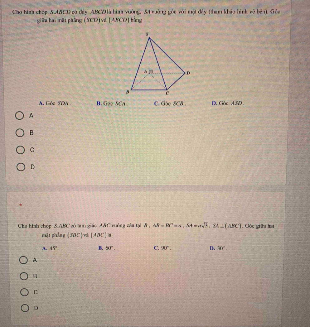 Cho hình chóp S. ABCD có đáy ABCD là hình vuông, SA vuông góc với mặt đảy (tham khảo hình vẽ bên). Góc
giữa hai mặt phẳng (SCD) và (ABCD) bằng
A. Góc SDA B. Góc SCA. C. Góc SCB . D. Góc ASD.
A
B
C
D
*
Cho hình chóp S. ABC có tam giác ABC vuông cân tại B , AB=BC=a, SA=asqrt(3), SA⊥ (ABC). Góc giữa hai
mặt phẳng (SBC)và (ABC) là
A. 45°. B. 60°. C. 90°. D. 30°. 
A
B
C
D