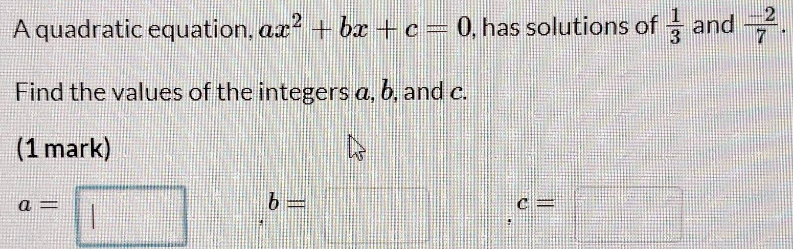 A quadratic equation, ax^2+bx+c=0 , has solutions of  1/3  and  (-2)/7 . 
Find the values of the integers a, b, and c. 
(1 mark)
a=
b=
=□°
c=□