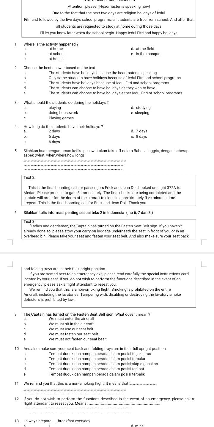 Attention, please!! Headmaster is speaking now!
Due to the fact that the next two days are religion holidays of ledul
Fitri and followed by the five days school programs, all students are free from school. And after that
all students are requested to study at home during those days
I'll let you know later when the school begin. Happy ledul Fitri and happy holidays
1 Where is the activity happened ?
a at home d. at the field
b. at school e. in the mosque
C at house
a The students have holidays because the headmater is speaking
b. Only some students have holidays because of Iedul Fitri and school programs
C. The students have holidays because of Iedul Fitri and school programs
d. The students can choose to have holidays as they wan to have
e The students can choose to have holidays either Iedul Fitri or school programs
3. What should the students do during the holidays ?
a. playing d. studying
b. doing housework e sleeping
C Playing games
4. How long do the students have their holidays ?
a. 2 days d. 7 days
b. 5 days e. 8 days
C 6 days
5 Silahkan buat pengumuman ketika pesawat akan take off dalam Bahasa Inggris, dengan beberapa
aspek (what, when,where,how long)
Text 2.
This is the final boarding call for passengers Erick and Jean Doll booked on flight 372A to
Medan. Please proceed to gate 3 immediately. The final checks are being completed and the
captain will order for the doors of the aircraft to close in approximately fi ve minutes time.
I repeat. This is the final boarding call for Erick and Jean Doll. Thank you.
6 Silahkan tulis informasi penting sesuai teks 2 in Indonesia ( no 6, 7 dan 8 )
Text 3
“Ladies and gentlemen, the Captain has turned on the Fasten Seat Belt sign. If you haven’t
already done so, please stow your carry-on luggage underneath the seat in front of you or in an
overhead bin. Please take your seat and fasten your seat belt. And also make sure your seat back
and folding trays are in their full upright position.
If you are seated next to an emergency exit, please read carefully the special instructions card
located by your seat. If you do not wish to perform the functions described in the event of an
emergency, please ask a flight attendant to reseat you.
We remind you that this is a non-smoking flight. Smoking is prohibited on the entire
Air craft, including the lavatories. Tampering with, disabling or destroying the lavatory smoke
detectors is prohibited by law.
9 The Captain has turned on the Fasten Seat Belt sign. What does it mean ?
We must enter the air craft
b. We must sit in the air craft
C. We must use our seat belt
d. We must fasten our seat belt
ρ
10 And also make sure your seat back and folding trays are in their full upright position.
a. Tempat duduk dan nampan berada dalam posisi tegak lurus
b. Tempat duduk dan nampan berada dalam posisi terbuka
C. Tempat duduk dan nampan berada dalam posisi siap digunakan
d. Tempat duduk dan nampan berada dalam posisi terlipat
e Tempat duduk dan nampan berada dalam posisi terbalik
11 We remind you that this is a non-smoking flight. It means that _
12 If you do not wish to perform the functions described in the event of an emergency, please ask a
flight attendant to reseat you. Means
_
_
_
13. I always prepare ..... breakfast everyday