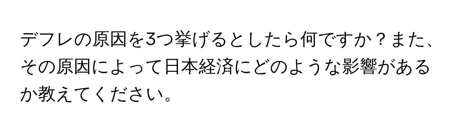 デフレの原因を3つ挙げるとしたら何ですか？また、その原因によって日本経済にどのような影響があるか教えてください。