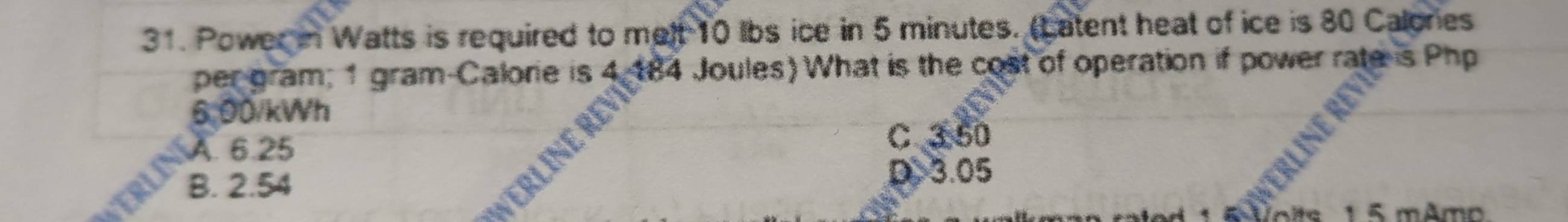 Power in Watts is required to melt 10 lbs ice in 5 minutes. (Latent heat of ice is 80 Calonies
per gram; 1 gram -Calorie is 4 184 Joules) What is the cost of operation if power rate is Php
6:00/kWh
A. 6.25 C③ 50
B. 2.54
D. 3.05