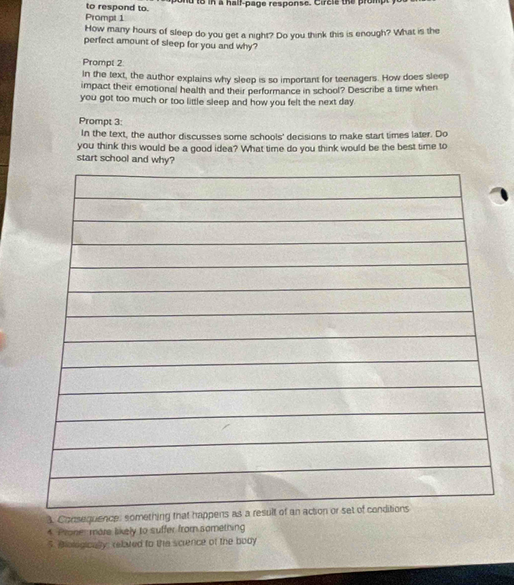 to respond to. ond to in a half-page response. Circle the prompt 
Prompt 1 
How many hours of sleep do you get a night? Do you think this is enough? What is the 
perfect amount of sleep for you and why? 
Prompt 2 
In the text, the author explains why sleep is so important for teenagers. How does sleep 
impact their emotional health and their performance in school? Describe a time when 
you got too much or too little sleep and how you felt the next day 
Prompt 3: 
In the text, the author discusses some schools' decisions to make start times later. Do 
you think this would be a good idea? What time do you think would be the best time to 
start school and why? 
3. Consequence: something that 
4. Proner more likely to suffer from something 
5. Biologioally: related to the science of the body