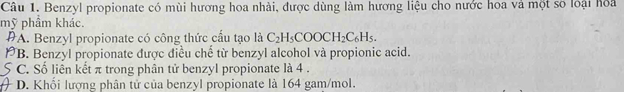 Benzyl propionate có mùi hương hoa nhài, được dùng làm hương liệu cho nước hoa và một số loại hoa
mỹ phầm khác.
#A. Benzyl propionate có công thức cấu tạo là C_2H_5COOCH_2C_6H_5. 
p *B. Benzyl propionate được điều chế từ benzyl alcohol và propionic acid.
5 C. Số liên kết π trong phân tử benzyl propionate là 4.
D. Khối lượng phân tử của benzyl propionate là 164 gam/mol.