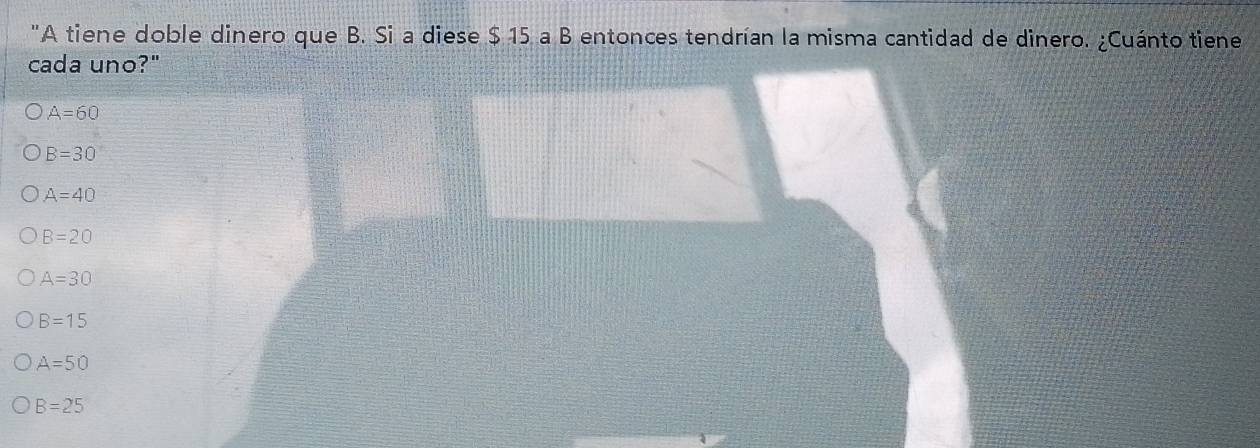 "A tiene doble dinero que B. Si a diese $ 15 a B entonces tendrían la misma cantidad de dinero. ¿Cuánto tiene
cada uno?"
A=60
B=30
A=40
B=20
A=30
B=15
A=50
B=25