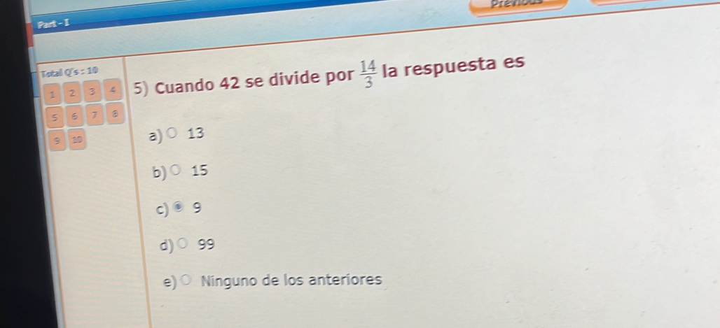 Prenos
Part - I
Total Q's : 10
1 2 3 4 5) Cuando 42 se divide por  14/3  la respuesta es
5 6 7
9 1 a) 13
b) 15
c) 9
d) 99
e) Ninguno de los anteriores