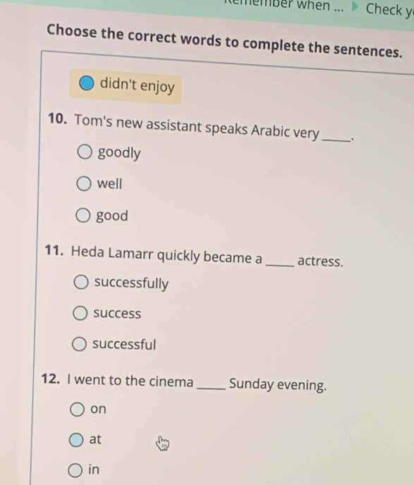 emember when ... Check y
Choose the correct words to complete the sentences.
didn't enjoy
10. Tom's new assistant speaks Arabic very_
goodly
well
good
11. Heda Lamarr quickly became a_ actress.
successfully
success
successful
12. I went to the cinema _Sunday evening.
on
at
in