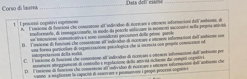 Data dell’esame
Corso di laurea
_
_
1 I processi cognitivi esprimono A. l’insieme di funzioni che consentono all’individuo di ricercare e ottenere informazioni dall’ambiente, di
trasformarle, di immagazzinarle, in modo da poterle utilizzare in momenti successivi nella propria attività.
un’intenzione comunicativa e sono considerati precursori delle prime parole
B. l’insieme di funzioni che consentono all’individuo di ricercare e ottenere informazioni dall’ambiente con
una forma particolare di organizzazione psicologica che si incrocia con proprie conoscenze ed
interpretazioni della realtà.
C. l’insieme di funzioni che consentono all’individuo di ricercare e ottenere informazioni dall’ambiente per
assumere atteggiamenti di controllo e regolazione delle attività richieste dai compiti cognitivi.
D. l’insieme di funzioni che consentono all’individuo di ricercare e ottenere informazioni dall’ambiente che
vanno a migliorare la capacità di osservare e promuovere i propri processi cognitivi