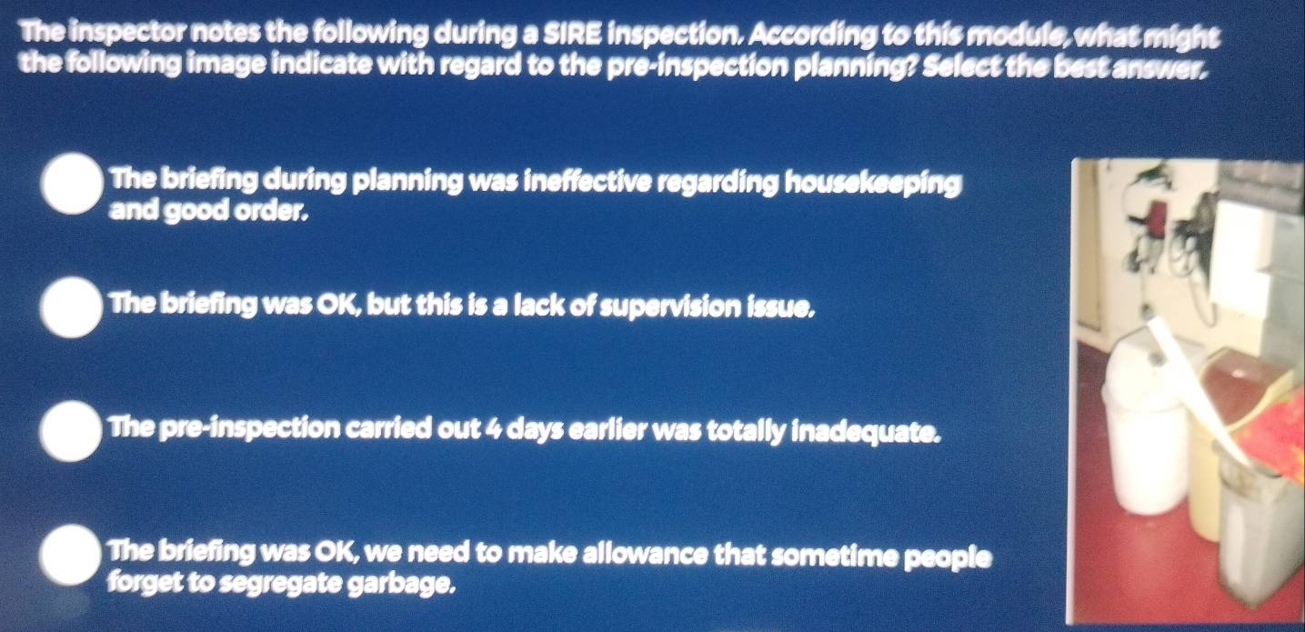 The inspector notes the following during a SIRE inspection. According to this module, what might
the following image indicate with regard to the pre-inspection planning? Select the best answer,
The briefing during planning was ineffective regarding housekeeping
and good order.
The briefing was OK, but this is a lack of supervision issue.
The pre-inspection carried out 4 days earlier was totally inadequate.
The briefing was OK, we need to make allowance that sometime people
forget to segregate garbage.