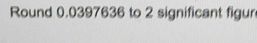 Round 0.0397636 to 2 significant figur