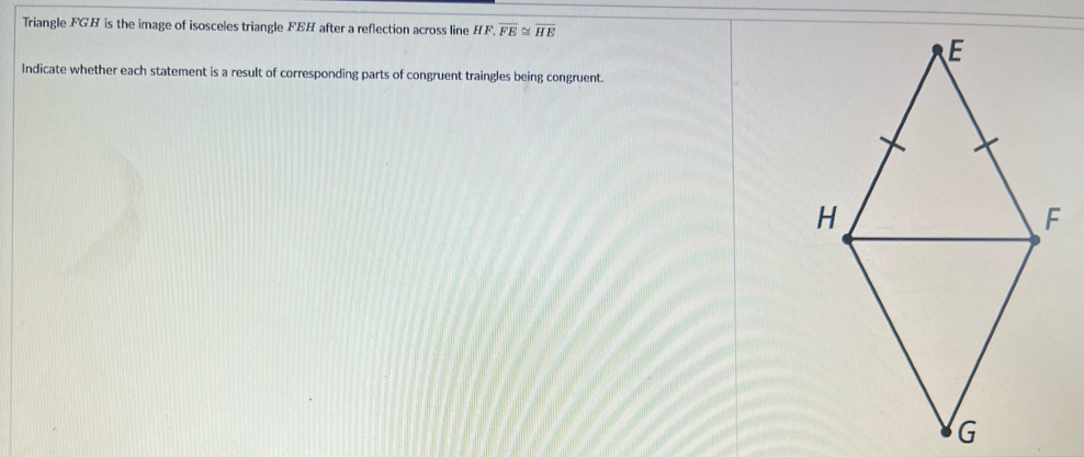 Triangle FGH is the image of isosceles triangle FEH after a reflection across line HF, overline FE≌ overline HE
Indicate whether each statement is a result of corresponding parts of congruent traingles being congruent.