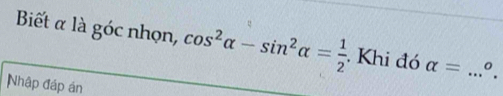 Biết α là góc nhọn, cos^2alpha -sin^2alpha = 1/2 . Khi đó alpha = _ 0. 
Nhập đáp án