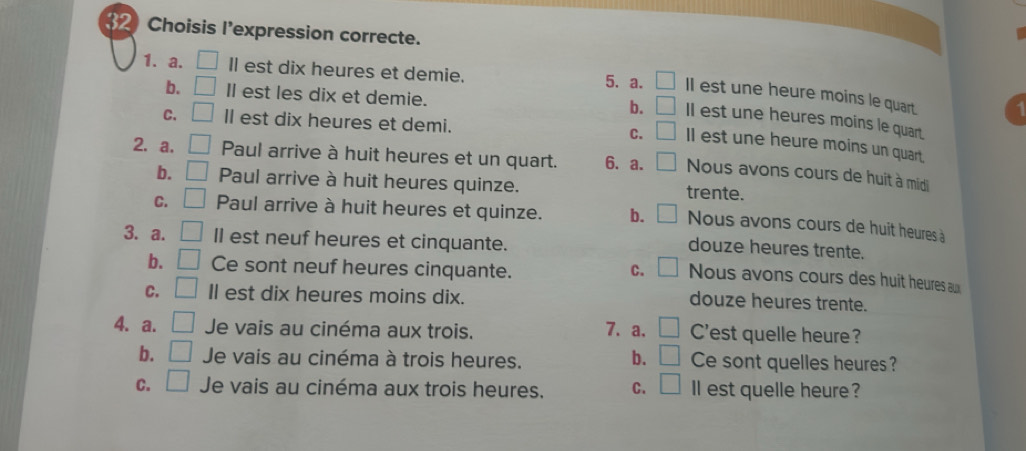 Choisis l'expression correcte.
1. a. □ I est dix heures et demie. 5. a. □ II est une heure moins le quart.
b. □ Il est les dix et demie.
b. □ II est une heures moins le quart.
C. □ ll est dix heures et demi. C. □ ll est une heure moins un quart.
2. a. _ Paul arrive à huit heures et un quart. 6. a. Nous avons cours de huit à midi
b. || Paul arrive à huit heures quinze. trente.
C. □ Paul arrive à huit heures et quinze. b. Nous avons cours de huit heures à
3. a. □ ll est neuf heures et cinquante.
douze heures trente.
b. □ Ce sont neuf heures cinquante. C. Nous avons cours des huit heures a
C. | Il est dix heures moins dix.
douze heures trente.
4. a. Je vais au cinéma aux trois. 7. a. □ C'est quelle heure?
b. □ Je vais au cinéma à trois heures. b. □ Ce sont quelles heures ?
C. □ Je vais au cinéma aux trois heures. C. □ ll est quelle heure ?