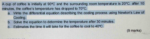 A cup of coffee is initially at 90°C and the surrounding room temperature is 20°C. after 10
minutes, the coffee's temperature has dropped to 70°C. 
a. Write the differential equation describing the cooling process using Newton's Law of 
Cooling. 
b. Solve the equation to determine the temperature after 30 minutes. 
c. Estimates the time it will take for the coffee to cool to 40°C. 
(9 marks)