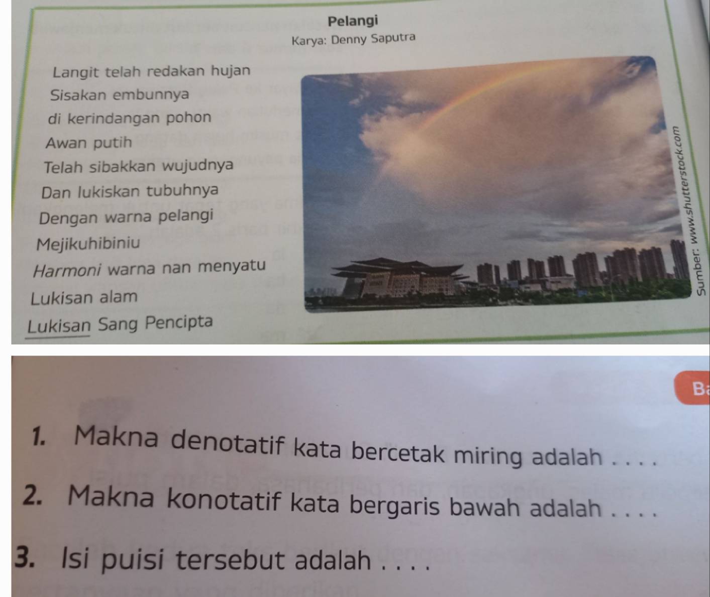 Pelangi 
Karya: Denny Saputra 
Langit telah redakan hujan 
Sisakan embunnya 
di kerindangan pohon 
Awan putih 
Telah sibakkan wujudnya 
Dan lukiskan tubuhnya 
Dengan warna pelangi 
Mejikuhibiniu 
Harmoni warna nan menyatu 
Lukisan alam 
Lukisan Sang Pencipta 
B 
1. Makna denotatif kata bercetak miring adalah . . . . 
2. Makna konotatif kata bergaris bawah adalah . . . . 
3. Isi puisi tersebut adalah . . . .