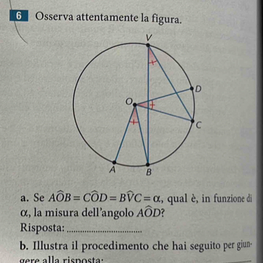 6Osserva attentamente la figura. 
a. Se Awidehat OB=Cwidehat OD=Bwidehat VC=alpha , qual è, in funzione di 
α, la misura dell’angolo Awidehat OD ? 
Risposta:_ 
b. Illustra il procedimento che hai seguito per giun- 
re a la ris p o s ta: