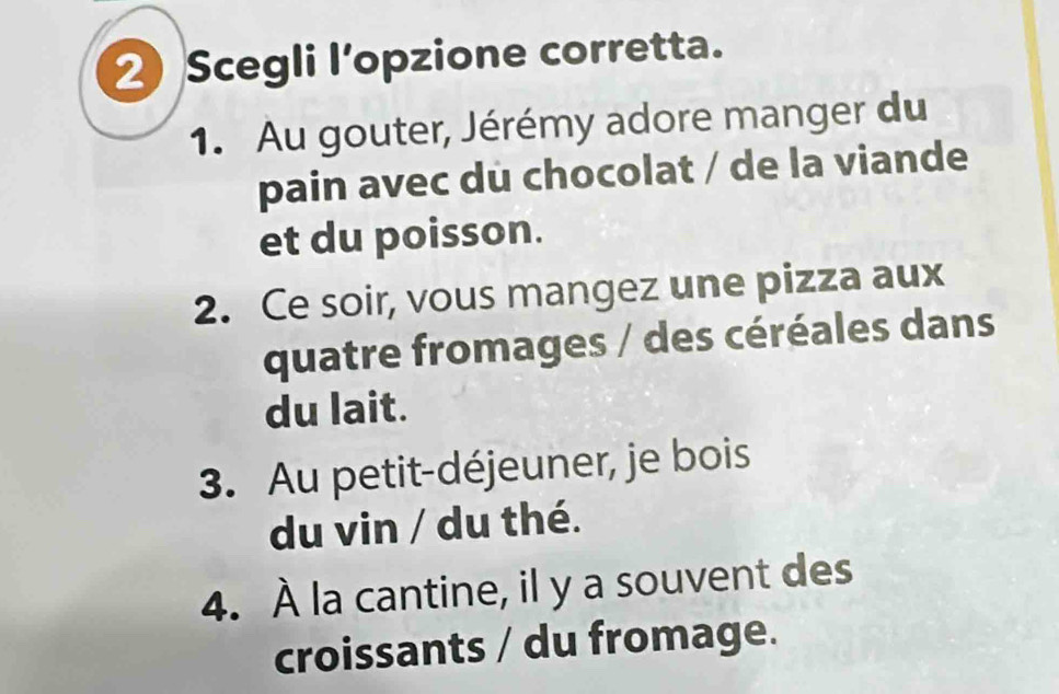 Scegli l’opzione corretta. 
1. Au gouter, Jérémy adore manger du 
pain avec du chocolat / de la viande 
et du poisson. 
2. Ce soir, vous mangez une pizza aux 
quatre fromages / des céréales dans 
du lait. 
3. Au petit-déjeuner, je bois 
du vin / du thé. 
4. À la cantine, il y a souvent des 
croissants / du fromage.