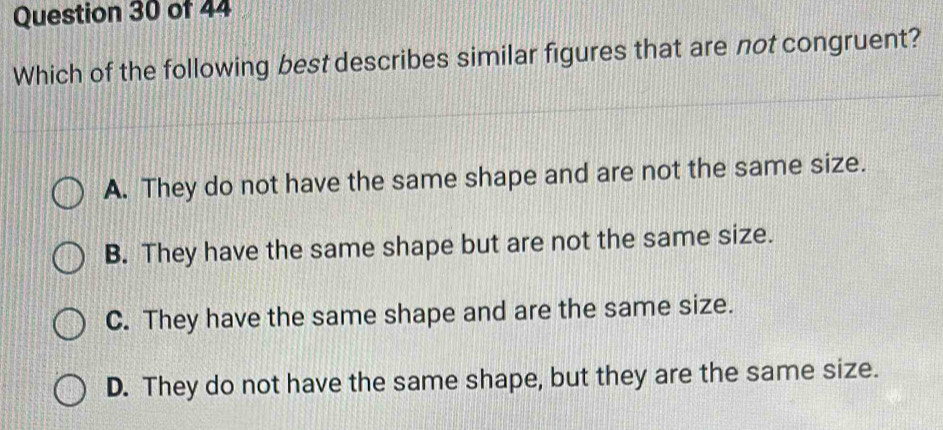 Which of the following best describes similar figures that are not congruent?
A. They do not have the same shape and are not the same size.
B. They have the same shape but are not the same size.
C. They have the same shape and are the same size.
D. They do not have the same shape, but they are the same size.