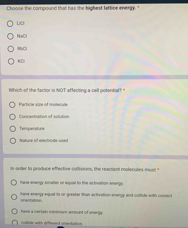 Choose the compound that has the highest lattice energy. *
LiCl
NaCl
RbCl
KCl
Which of the factor is NOT affecting a cell potential? *
Particle size of molecule
Concentration of solution
Temperature
Nature of electrode used
In order to produce effective collisions, the reactant molecules must *
have energy smaller or equal to the activation energy.
have energy equal to or greater than activation energy and collide with correct
orientation.
have a certain minimum amount of energy.
collide with different orientation.