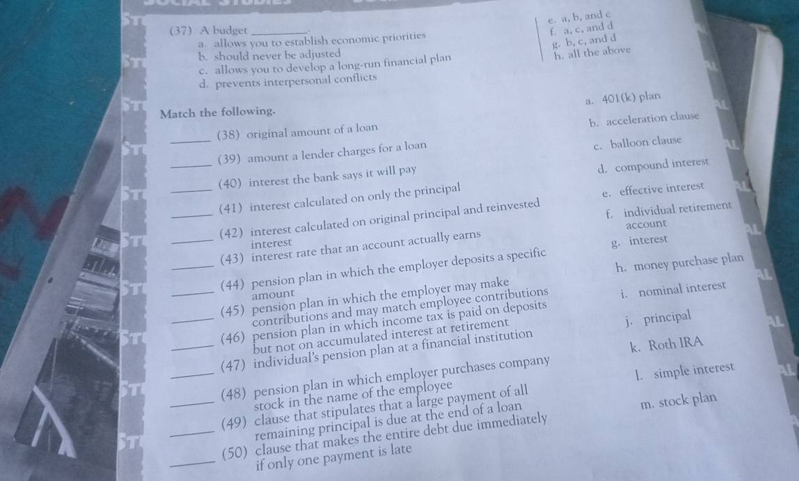 5
e. a, b, and c
(37) A budget_
f. a, c, and d
a. allows you to establish economic priorities
g. b, c, and d
b. should never be adjusted
c. allows you to develop a long-run financial plan
h. all the above
d. prevents interpersonal conflicts
a. 401(k) plan
Match the following.
b. acceleration clause
_(38) original amount of a loan
(39) amount a lender charges for a loan
c. balloon clause
_
(40) interest the bank says it will pay
d. compound interest
_41) interest calculated on only the principal
e. effective interest
_(42) interest calculated on original principal and reinvested
interest f. individual retirement
43 interest rate that an account actually earns account
_(44) pension plan in which the employer deposits a specific g. interest
AL
amount h. money purchase plan
_(45) pension plan in which the employer may make
contributions and may match employee contributions i. nominal interest
(46) pension plan in which income tax is paid on deposits
but not on accumulated interest at retirement
(47) individual’s pension plan at a financial institution j. principal
AL
k. Roth IRA
l. simple interest
(48) pension plan in which employer purchases company
stock in the name of the employee
(49) clause that stipulates that a large payment of all
St
remaining principal is due at the end of a loan
_(50) clause that makes the entire debt due immediately m. stock plan
_if only one payment is late
