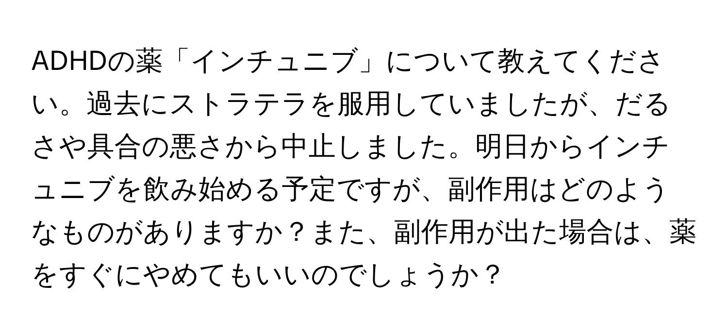 ADHDの薬「インチュニブ」について教えてください。過去にストラテラを服用していましたが、だるさや具合の悪さから中止しました。明日からインチュニブを飲み始める予定ですが、副作用はどのようなものがありますか？また、副作用が出た場合は、薬をすぐにやめてもいいのでしょうか？