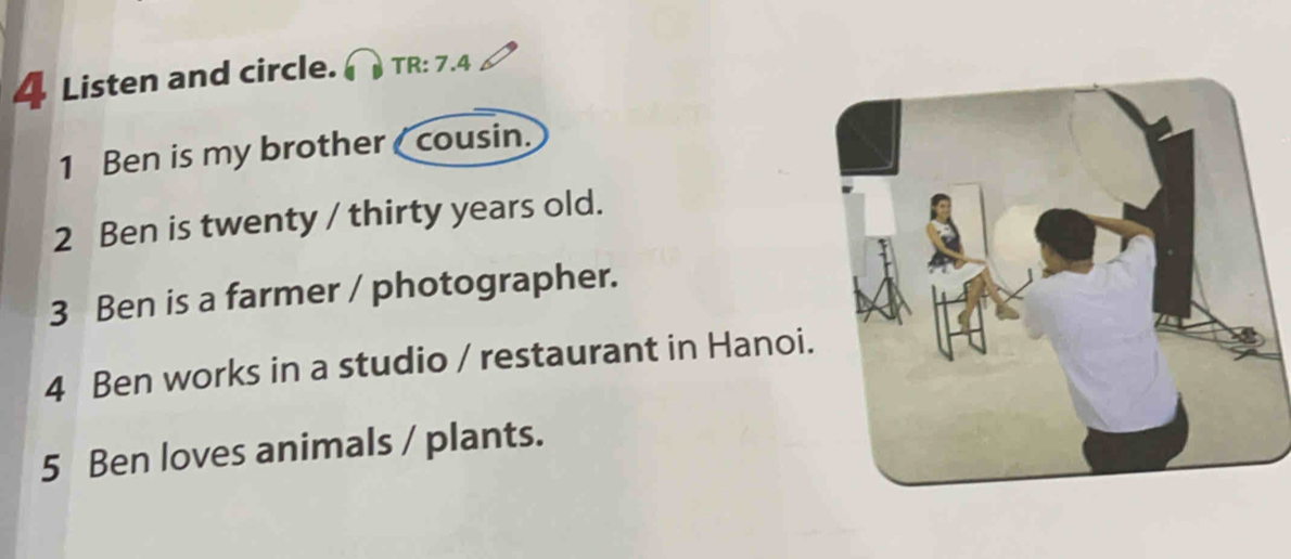 Listen and circle. TR: 7.4 
1 Ben is my brother cousin. 
2 Ben is twenty / thirty years old. 
3 Ben is a farmer / photographer. 
4 Ben works in a studio / restaurant in Hanoi. 
5 Ben loves animals / plants.