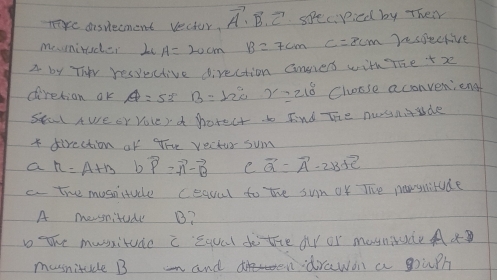 meaisvecment vector. vector A· vector B· vector C specpicd by Their
meniruder L A=20cm B=7cm C=8cm Dnsoective
A by Thr ressuctive direction Gnners with The +r
diretion ok A=53B= 12e 7218 Choose aconvenieng
seal awe or youe ra porect. b Fnd The nosnude
* direction of the yectur sum
a r=A+B bvector vector P=vector A-vector B C vector a=vector A-2* 3+vector c
c. the mosnitude ceaval to the sun of Tie newsitude
A mesnitude B?
b the mussitude c Equal do the oy or masniude Aa
musnitude B and drawon a gouph