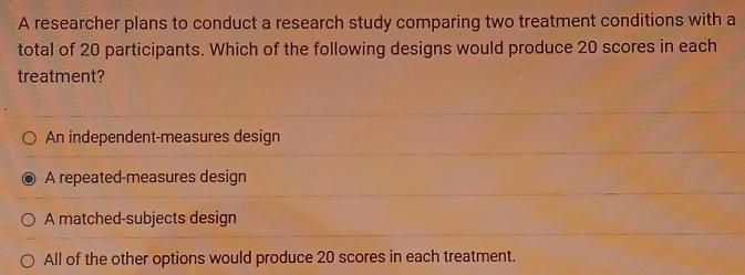 A researcher plans to conduct a research study comparing two treatment conditions with a
total of 20 participants. Which of the following designs would produce 20 scores in each
treatment?
An independent-measures design
A repeated-measures design
A matched-subjects design
All of the other options would produce 20 scores in each treatment.