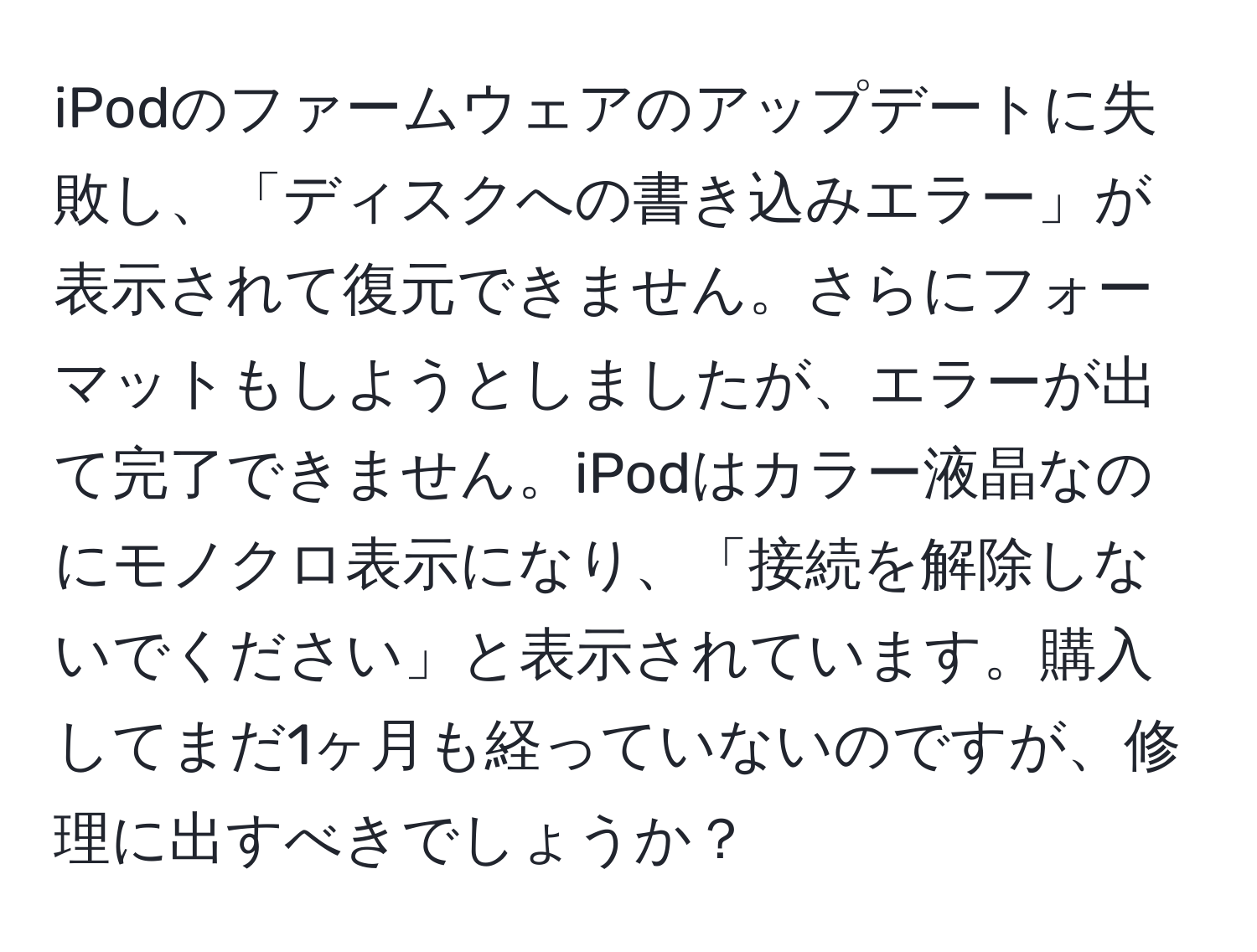 iPodのファームウェアのアップデートに失敗し、「ディスクへの書き込みエラー」が表示されて復元できません。さらにフォーマットもしようとしましたが、エラーが出て完了できません。iPodはカラー液晶なのにモノクロ表示になり、「接続を解除しないでください」と表示されています。購入してまだ1ヶ月も経っていないのですが、修理に出すべきでしょうか？