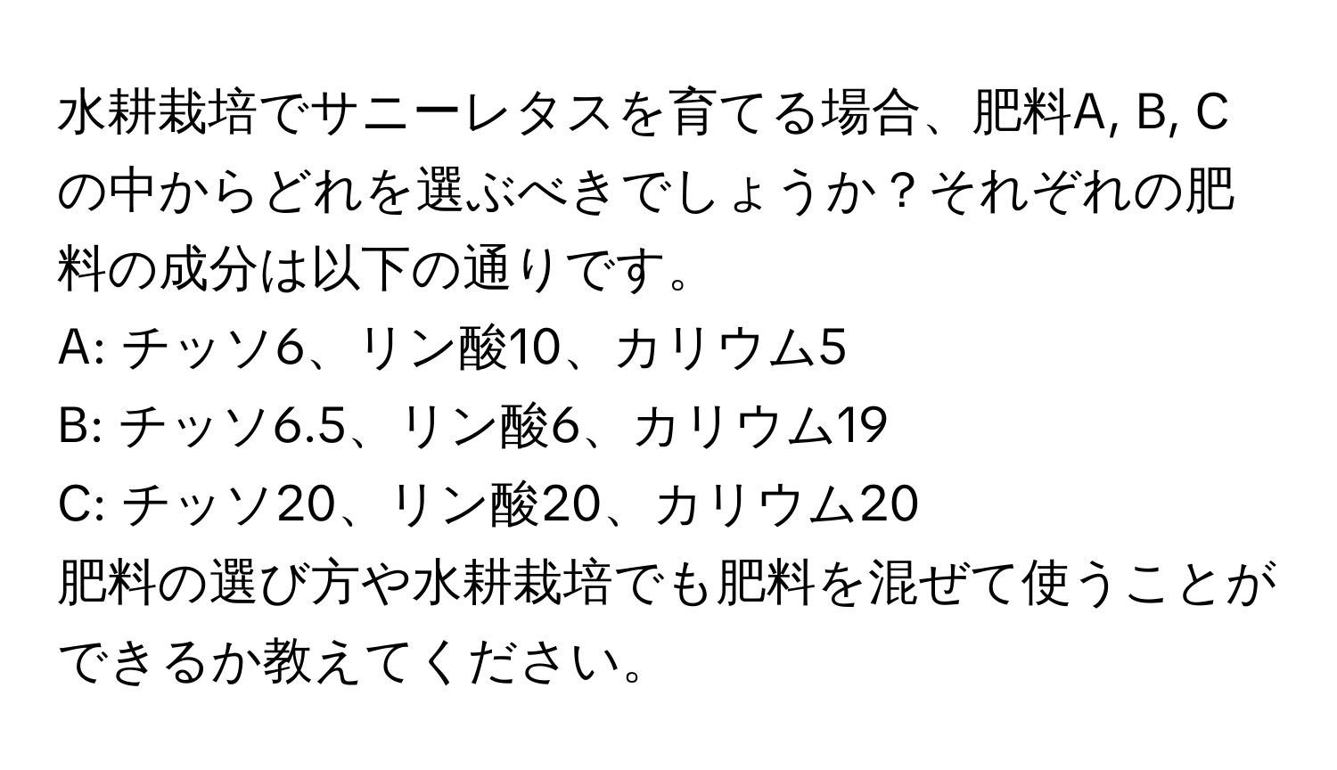 水耕栽培でサニーレタスを育てる場合、肥料A, B, Cの中からどれを選ぶべきでしょうか？それぞれの肥料の成分は以下の通りです。  
A: チッソ6、リン酸10、カリウム5  
B: チッソ6.5、リン酸6、カリウム19  
C: チッソ20、リン酸20、カリウム20  
肥料の選び方や水耕栽培でも肥料を混ぜて使うことができるか教えてください。