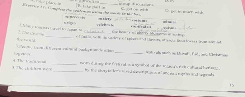 in
group discussions.
A. take place in B. take part in C. get on with D. get in touch with
Exercise 11: Complete the sentences using the words in the box.
appreciate anxiety costume admire
origin celebrate captivated cuisine
1.Many tourists travel to Japan to the beauty of cherry blossoms in spring.
2.The diverse _of India, with its variety of spices and flavors, attracts food lovers from around
the world.
3.People from different cultural backgrounds often _festivals such as Diwali, Eid, and Christmas
together.
4.The traditional_ worn during the festival is a symbol of the region's rich cultural heritage.
5.The children were _by the storyteller's vivid descriptions of ancient myths and legends.
15