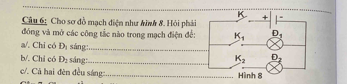 Cho sơ đồ mạch điện như hình 8. Hỏi phải
đóng và mở các công tắc nào trong mạch điện để:
a/. Chỉ có D_1 sáng:_
b/. Chỉ có D_2 sáng:_ 
c/. Cả hai đèn đều sáng:_