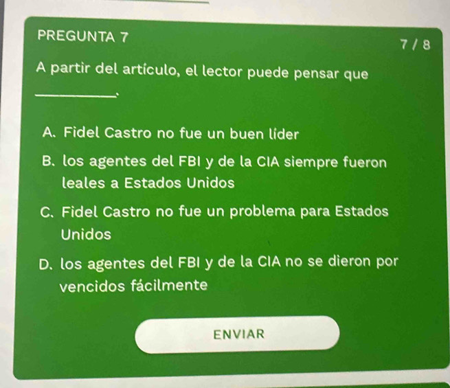 PREGUNTA 7
7 / 8
A partir del artículo, el lector puede pensar que
_
.
A. Fidel Castro no fue un buen líder
B. los agentes del FBI y de la CIA siempre fueron
leales a Estados Unidos
C. Fidel Castro no fue un problema para Estados
Unidos
D. los agentes del FBI y de la CIA no se dieron por
vencidos fácilmente
ENVIAR