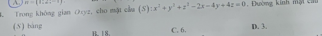 n=(1:2
4. Trong không gian Oxyz, cho mặt cầu (S): x^2+y^2+z^2-2x-4y+4z=0. Đường kính mặt cau
(S) bằng D. 3.
B. 18. C. 6.