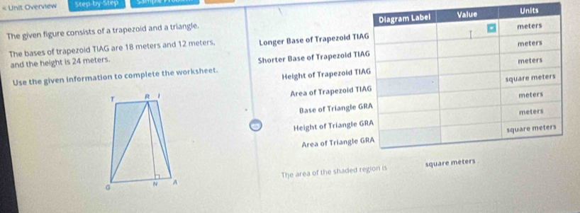 < Unit Overview Step-by-Step
The given figure consists of a trapezoid and a triangle. 
The bases of trapezoid  TIAG are 18 meters and 12 meters, Longer Base of Trapezoid TIA
and the height is 24 meters. 
Shorter Base of Trapezoid TIA
Height of Trapezoid TIA
Use the given information to complete the worksheet.

Area of Trapezoid TI
Base of Triangle G
Height of Triangle G
Area of Triangle G
The area of the shaded region is