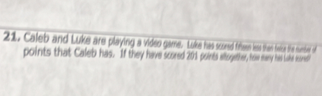 Caleb and Luke are playing a video game. Luke has scred fiften leas than teice the numbd of 
points that Caleb has. If they have scored 201 points altogether, hew sany has Like teured