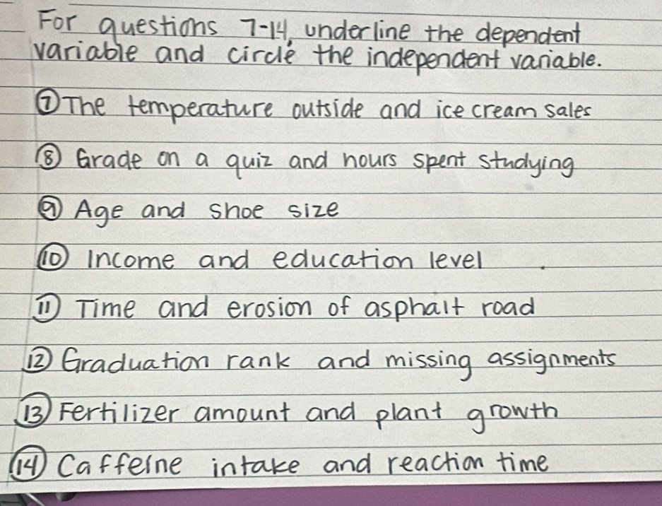 For questions 7-1, underline the dependent 
variable and circle the independent vaniable. 
③The temperature outside and ice cream sales 
⑤ Grade on a quiz and hours spent studying 
③ Age and shoe size 
① Income and education level 
① Time and erosion of asphalt road 
② Graduation rank and missing assignments 
() Fertilizer amount and plant growth 
( Caffeine intake and reaction time