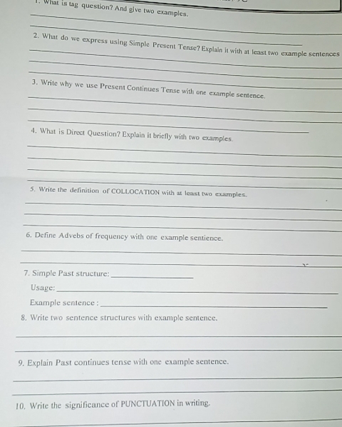 What is tag question? And give two examples. 
_ 
_ 
_ 
_ 
2. What do we express using Simple Present Tense? Explain it with at least two example sentences 
_ 
_ 
3. Write why we use Present Continues Tense with one example sentence. 
_ 
_ 
_ 
4. What is Direct Question? Explain it briefly with two examples. 
_ 
_ 
_ 
5. Write the definition of COLLOCATION with at least two examples. 
_ 
_ 
_ 
6. Define Advebs of frequency with one example sentience. 
_ 
_ 
7. Simple Past structure 
_ 
Usage: 
_ 
Example sentence :_ 
8. Write two sentence structures with example sentence. 
_ 
_ 
9. Explain Past continues tense with one example sentence. 
_ 
_ 
10. Write the significance of PUNCTUATION in writing. 
_