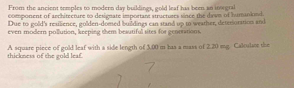 From the ancient temples to modern day buildings, gold leaf has been an integral 
component of architecture to designate important structures since the dawn of humankind. 
Due to gold’s resilience, golden-domed buildings can stand up to weather, deterioration and 
even modern pollution, keeping them beautiful sites for generations. 
A square piece of gold leaf with a side length of 3,00 m has a mass of 2.20 mg. Calculate the 
thickness of the gold leaf.