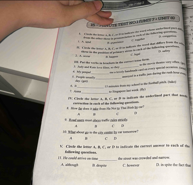 lập 7 tập 2
d ể t 
15 - MNUTE TEST NO.1 (UNIT 7 + UNIT 8) 12. W_
A.
3.
f. Circle the letter A. B. C. or D to indicate the word whose underlined part dig A
from the other three in pronunciation in each of the following questions
D. congestion 4.
C. together
1. A. sgnd B. experience
IL Circle the letter A. B. C. or D to indicate the word that differs from the oth 15.
three in the position of primary stress in each of the following questions
2. A. occur B. happen
C. legal D. safety
16
III. Put the verbs in brackets in the correct tense form.
to the movie theatre very often. (go
3. Judy and Kate love films, so they
_
4. My penpal me a lovely handmade card on every special occasion. (sed)
5. People usually_
_annoyed in a traffic jam during the rush hour ever
day. (get)
6. It_ l5 minutes from my school to the football pitch. (take)
_
7. Anna to Singapore last week. (fly)
IV. Circle the letter A, B, C, or D to indicate the underlined part that need
correction in each of the following questions.
8. How far does it take from Ha Noi to Thai Binh by car?
A B C D
9. Road users must obeys traffic rules strictly.
A B C D
10. What about go to the city centre by car tomorrow?
A B C D
V. Circle the letter A, B, C, or D to indicate the correct answer to each of the
following questions.
_
11. He could arrive on time the street was crowded and narrow.
A. although B. despite C. however D. in spite the fact that