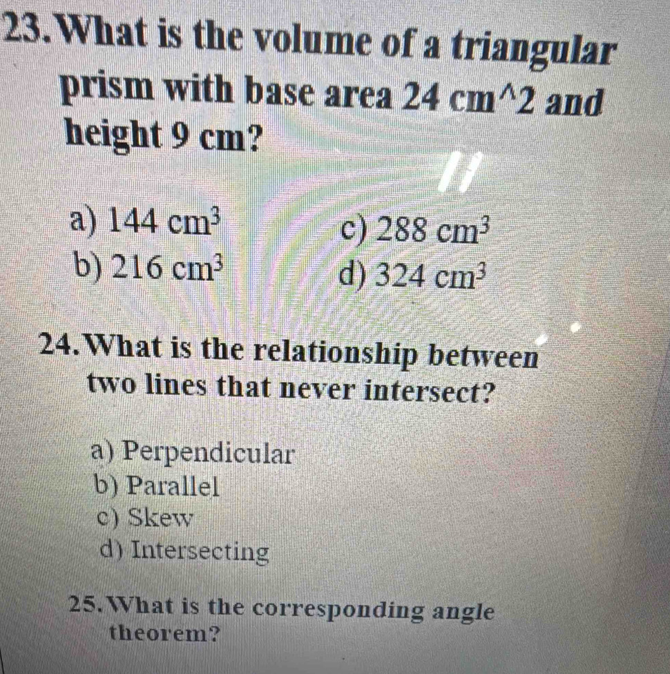 What is the volume of a triangular
prism with base area 24cm^(wedge)2 and
height 9 cm?
a) 144cm^3
c) 288cm^3
b) 216cm^3
d) 324cm^3
24.What is the relationship between
two lines that never intersect?
a) Perpendicular
b) Parallel
c) Skew
d) Intersecting
25. What is the corresponding angle
theorem?